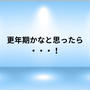 更年期かな？と思ったら・・・！