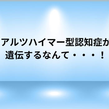 アルツハイマー型認知症が遺伝するなんて・・・！