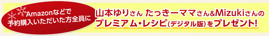 Amazonなどで予約購入いただいた方全員に山本ゆりさん たっきーママさん＆Mizukiさんのプレミアム・レシピ(デジタル版）をプレゼント！