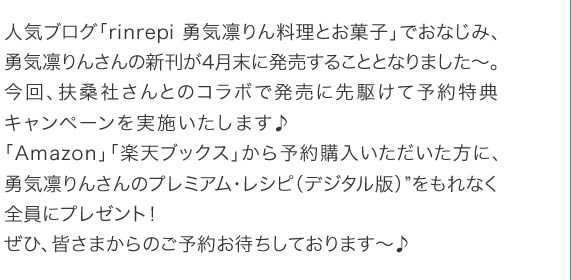 人気ブログ「rinrepi 勇気凛りん料理とお菓子」でおなじみ、勇気凛りんさんの新刊が4月末に発売することとなりました～。今回、扶桑社さんとのコラボで発売に先駆けて予約特典キャンペーンを実施いたします♪「Amazon」「楽天ブックス」から予約購入いただいた方に、勇気凛りんさんのプレミアム・レシピ（デジタル版）”をもれなく全員にプレゼント！ぜひ、皆さまからのご予約お待ちしております～♪