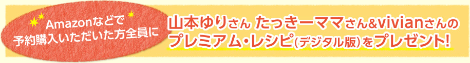 Amazonなどで予約購入いただいた方全員に山本ゆりさん たっきーママさん＆vivianさんのプレミアム・レシピ(デジタル版）をプレゼント！