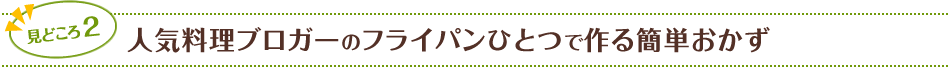 見どころ2　人気料理ブロガーのフライパンひとつで作る簡単おかず