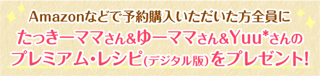 Amazonなどで予約購入いただいた方全員にたっきーママさん＆ゆーママさん＆Yuu*さんのプレミアム・レシピ(デジタル版）をプレゼント！