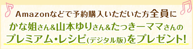 Amazonなどで予約購入いただいた方全員にかな姐さん＆山本ゆりさん＆たっきーママさんのプレミアム・レシピ(デジタル版）をプレゼント！