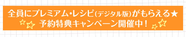 全員にプレミアム・レシピ（デジタル版）がもらえる★予約特典キャンペーン開催中！